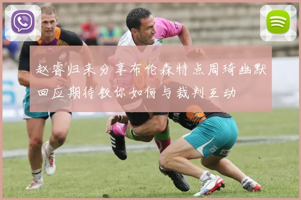 赵睿归来分享布伦森特点周琦幽默回应期待教你如何与裁判互动