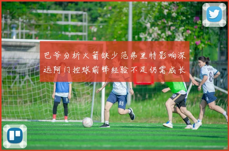 巴爷分析火箭缺少范弗里特影响深远阿门控球前锋经验不足仍需成长