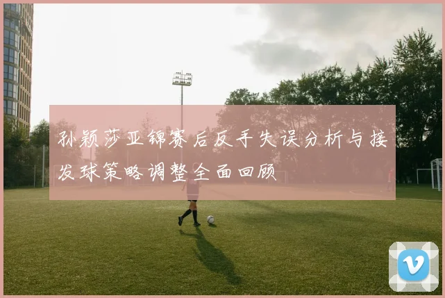 孙颖莎亚锦赛后反手失误分析与接发球策略调整全面回顾