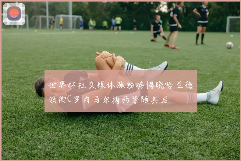 世界杯社交媒体涨粉榜揭晓哈兰德领衔C罗内马尔梅西紧随其后