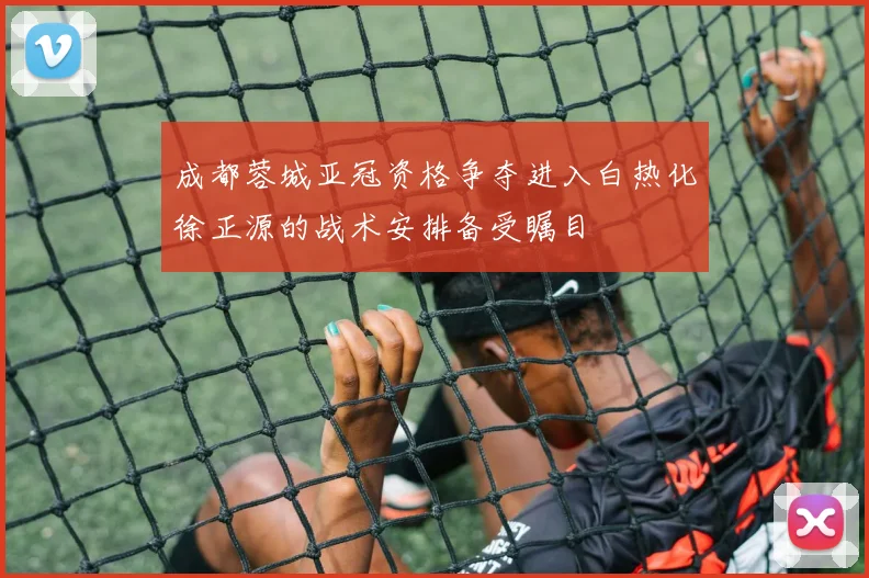 成都蓉城亚冠资格争夺进入白热化徐正源的战术安排备受瞩目