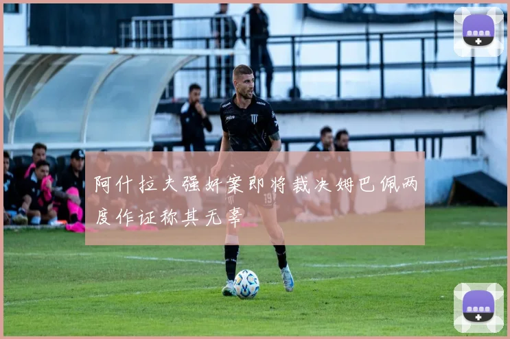 阿什拉夫强奸案即将裁决姆巴佩两度作证称其无辜