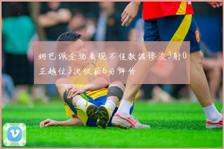 姆巴佩全场表现不佳数据惨淡3射0正越位3次仅获6分评价